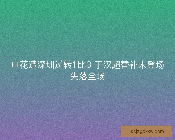 申花遭深圳逆转1比3 于汉超替补未登场失落全场 申花遭深圳逆转1比3 于汉超替补未登场失落全场