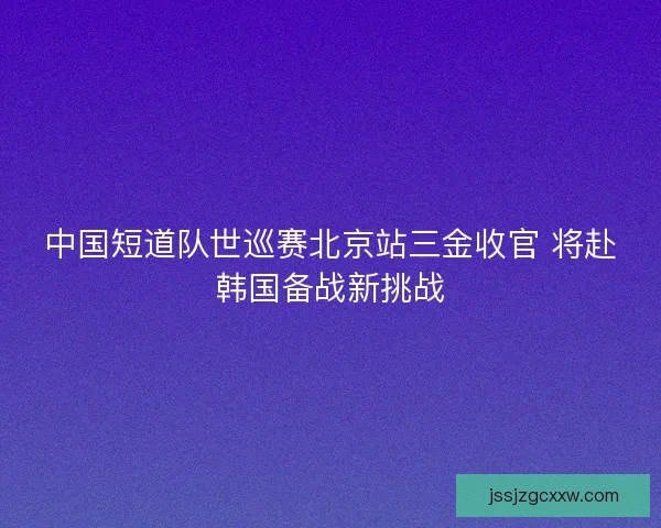 中国短道队世巡赛北京站三金收官 将赴韩国备战新挑战 中国短道队世巡赛北京站三金收官 将赴韩国备战新挑战