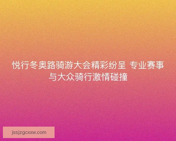 悦行冬奥路骑游大会精彩纷呈 专业赛事与大众骑行激情碰撞