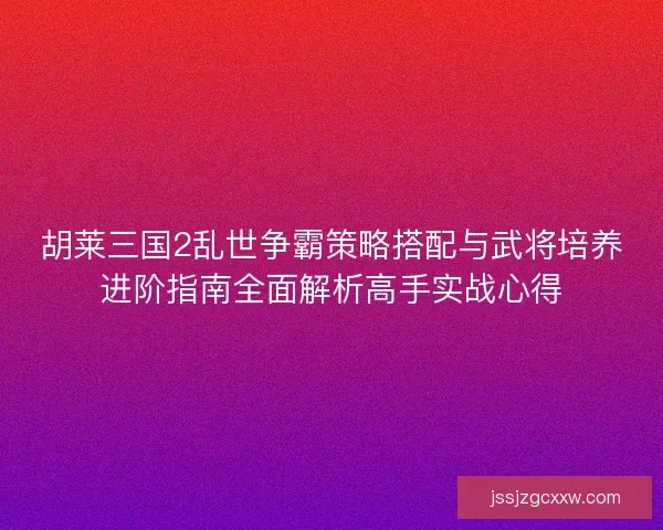 胡莱三国2乱世争霸策略搭配与武将培养进阶指南全面解析高手实战心得