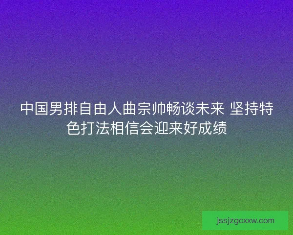 中国男排自由人曲宗帅畅谈未来 坚持特色打法相信会迎来好成绩