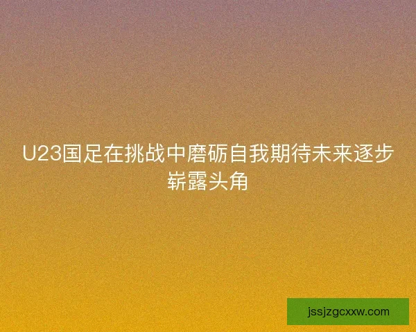 U23国足在挑战中磨砺自我期待未来逐步崭露头角 U23国足在挑战中磨砺自我期待未来逐步崭露头角