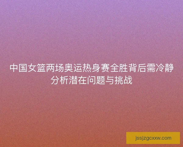 中国女篮两场奥运热身赛全胜背后需冷静分析潜在问题与挑战