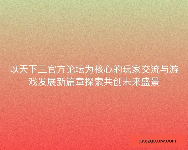以天下三官方论坛为核心的玩家交流与游戏发展新篇章探索共创未来盛景