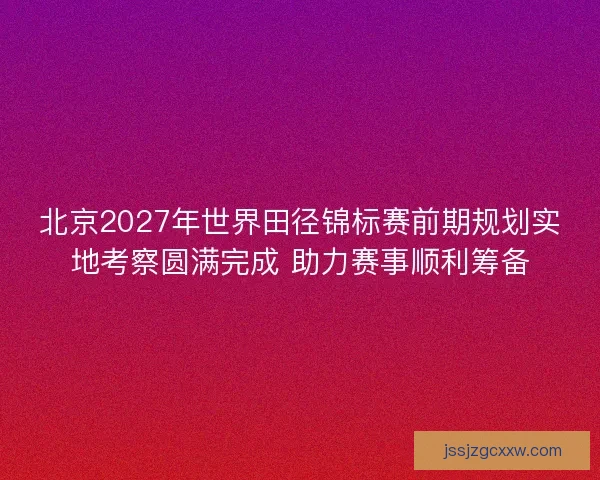 北京2027年世界田径锦标赛前期规划实地考察圆满完成 助力赛事顺利筹备 北京2027年世界田径锦标赛前期规划实地考察圆满完成 助力赛事顺利筹备