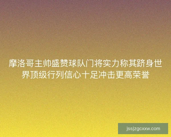 摩洛哥主帅盛赞球队门将实力称其跻身世界顶级行列信心十足冲击更高荣誉
