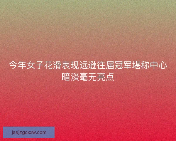 今年女子花滑表现远逊往届冠军堪称中心暗淡毫无亮点
