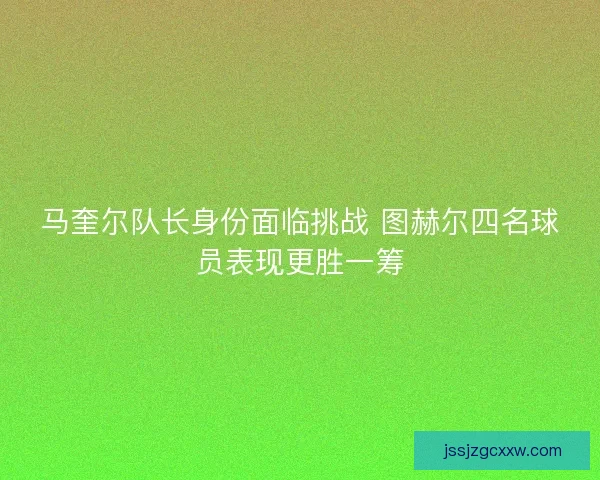 马奎尔队长身份面临挑战 图赫尔四名球员表现更胜一筹