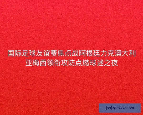 国际足球友谊赛焦点战阿根廷力克澳大利亚梅西领衔攻防点燃球迷之夜 国际足球友谊赛焦点战阿根廷力克澳大利亚梅西领衔攻防点燃球迷之夜