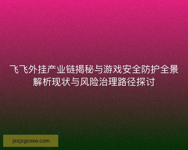 飞飞外挂产业链揭秘与游戏安全防护全景解析现状与风险治理路径探讨 飞飞外挂产业链揭秘与游戏安全防护全景解析现状与风险治理路径探讨