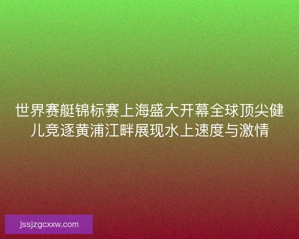 世界赛艇锦标赛上海盛大开幕全球顶尖健儿竞逐黄浦江畔展现水上速度与激情