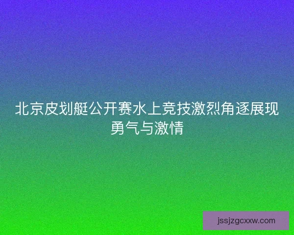 北京皮划艇公开赛水上竞技激烈角逐展现勇气与激情 北京皮划艇公开赛水上竞技激烈角逐展现勇气与激情