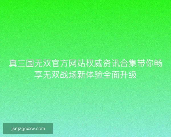 真三国无双官方网站权威资讯合集带你畅享无双战场新体验全面升级
