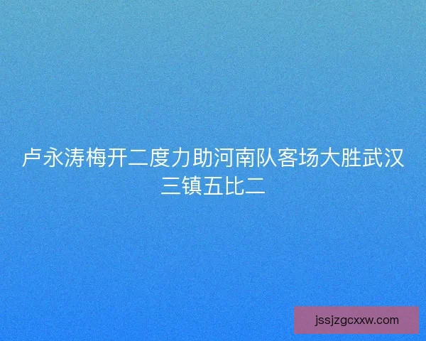 卢永涛梅开二度力助河南队客场大胜武汉三镇五比二