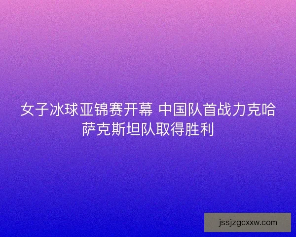 女子冰球亚锦赛开幕 中国队首战力克哈萨克斯坦队取得胜利