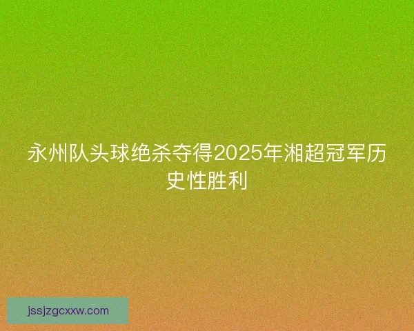永州队头球绝杀夺得2025年湘超冠军历史性胜利