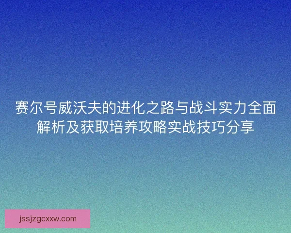 赛尔号威沃夫的进化之路与战斗实力全面解析及获取培养攻略实战技巧分享 赛尔号威沃夫的进化之路与战斗实力全面解析及获取培养攻略实战技巧分享