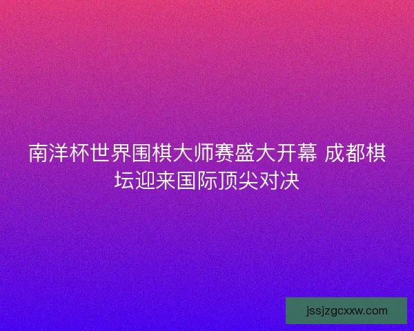 南洋杯世界围棋大师赛盛大开幕 成都棋坛迎来国际顶尖对决 南洋杯世界围棋大师赛盛大开幕 成都棋坛迎来国际顶尖对决