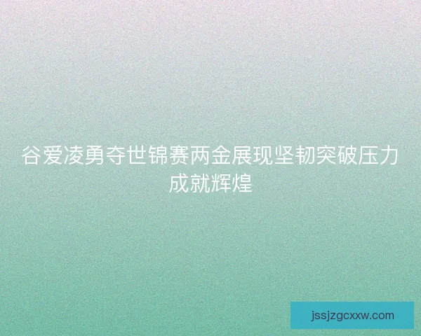 谷爱凌勇夺世锦赛两金展现坚韧突破压力成就辉煌