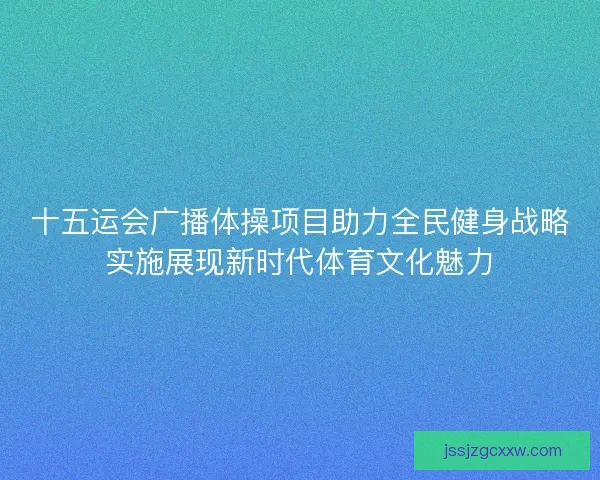 十五运会广播体操项目助力全民健身战略实施展现新时代体育文化魅力