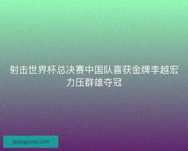 射击世界杯总决赛中国队喜获金牌李越宏力压群雄夺冠 射击世界杯总决赛中国队喜获金牌李越宏力压群雄夺冠