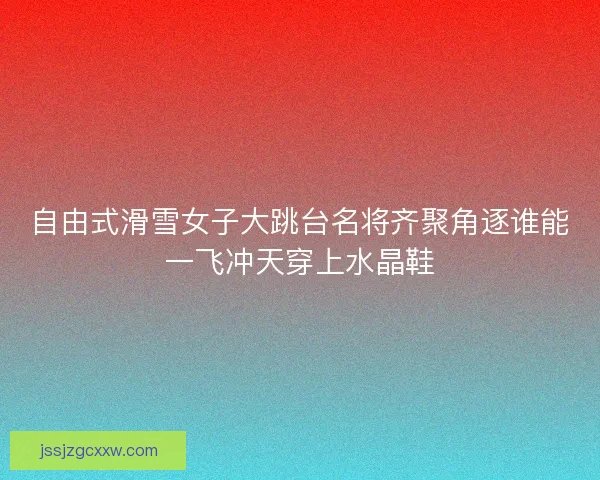 自由式滑雪女子大跳台名将齐聚角逐谁能一飞冲天穿上水晶鞋 自由式滑雪女子大跳台名将齐聚角逐谁能一飞冲天穿上水晶鞋