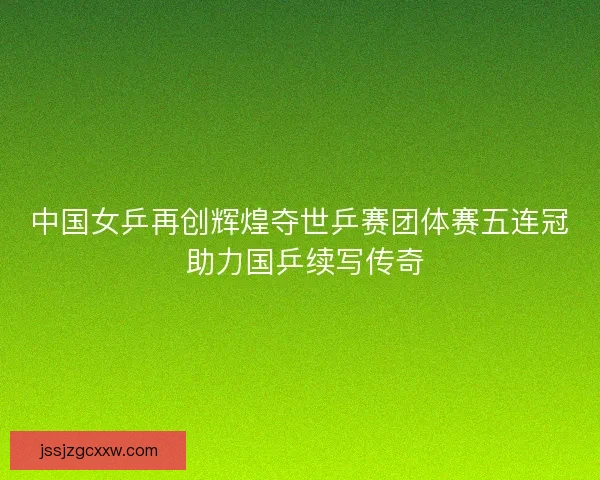 中国女乒再创辉煌夺世乒赛团体赛五连冠 助力国乒续写传奇