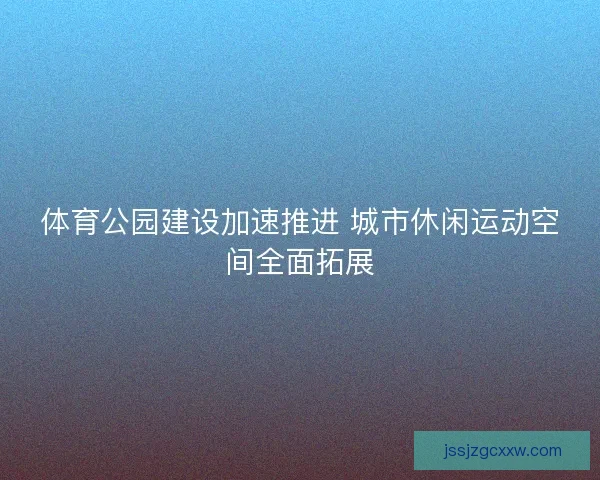 体育公园建设加速推进 城市休闲运动空间全面拓展 体育公园建设加速推进 城市休闲运动空间全面拓展
